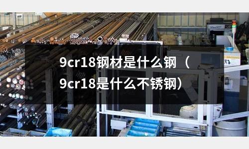 9cr18鋼材是什么鋼（9cr18是什么不銹鋼）