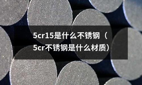 5cr15是什么不銹鋼（5cr不銹鋼是什么材質）