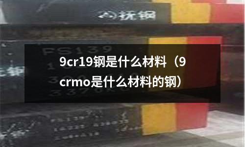 9cr19鋼是什么材料（9crmo是什么材料的鋼）