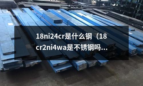 18ni24cr是什么鋼（18cr2ni4wa是不銹鋼嗎）