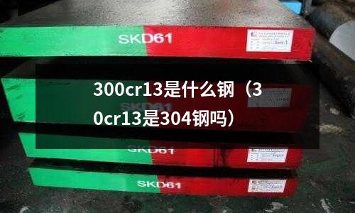 300cr13是什么鋼（30cr13是304鋼嗎）
