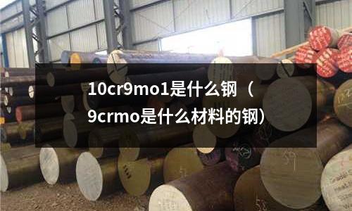 10cr9mo1是什么鋼（9crmo是什么材料的鋼）