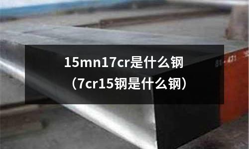 15mn17cr是什么鋼(7cr15鋼是什么鋼)