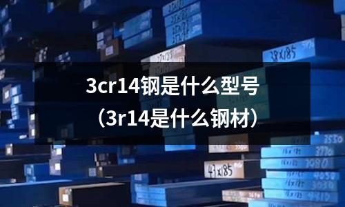 3cr14鋼是什么型號（3r14是什么鋼材）