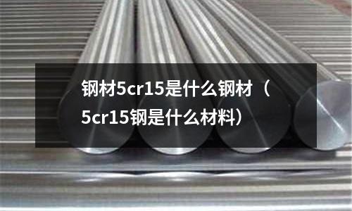 鋼材5cr15是什么鋼材（5cr15鋼是什么材料）