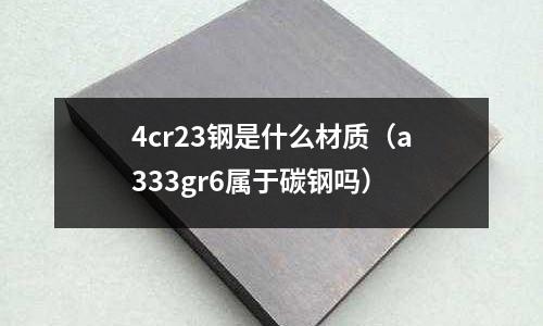 4cr23鋼是什么材質(zhì)（a333gr6屬于碳鋼嗎）