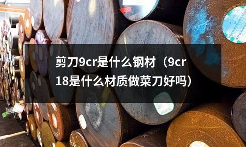 剪刀9cr是什么鋼材（9cr18是什么材質做菜刀好嗎）