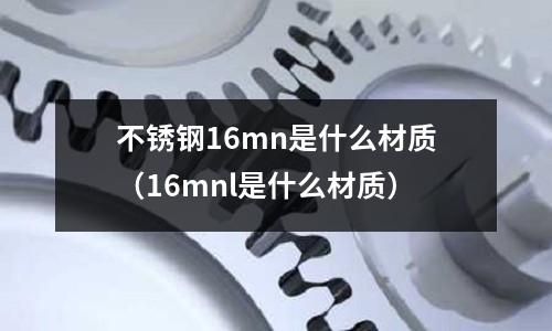 不銹鋼16mn是什么材質（16mnl是什么材質）