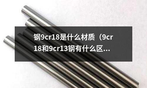 鋼9cr18是什么材質（9cr18和9cr13鋼有什么區別？）