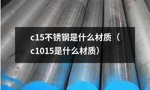 c15不銹鋼是什么材質(zhì)（c1015是什么材質(zhì)）