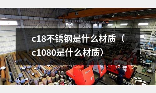 c18不銹鋼是什么材質(c1080是什么材質)