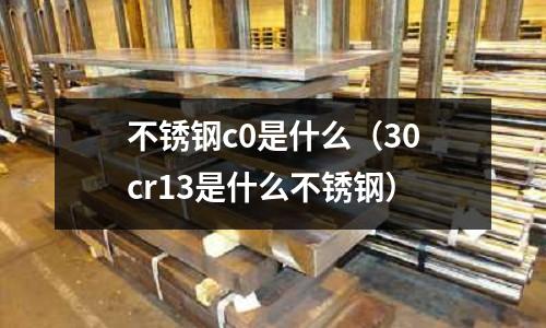 不銹鋼c0是什么（30cr13是什么不銹鋼）