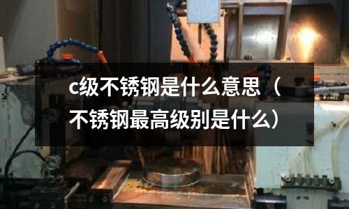 c級不銹鋼是什么意思(不銹鋼最高級別是什么)