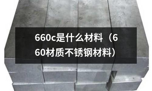 660c是什么材料（660材質(zhì)不銹鋼材料）