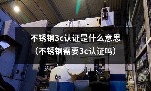 不銹鋼3c認證是什么意思（不銹鋼需要3c認證嗎）