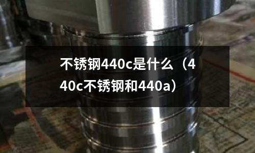 不銹鋼440c是什么（440c不銹鋼和440a）