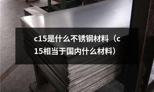c15是什么不銹鋼材料（c15相當(dāng)于國內(nèi)什么材料）