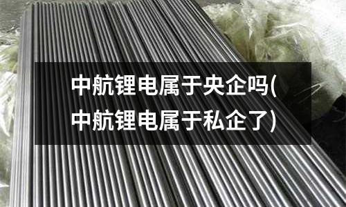 中航鋰電屬于央企嗎(中航鋰電屬于私企了)