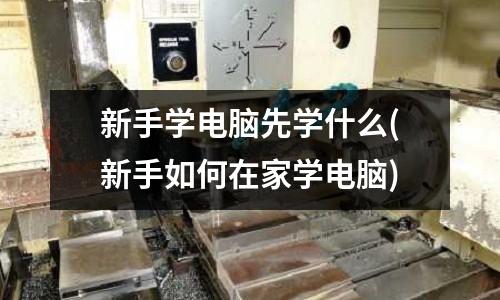 新手學電腦先學什么(新手如何在家學電腦)