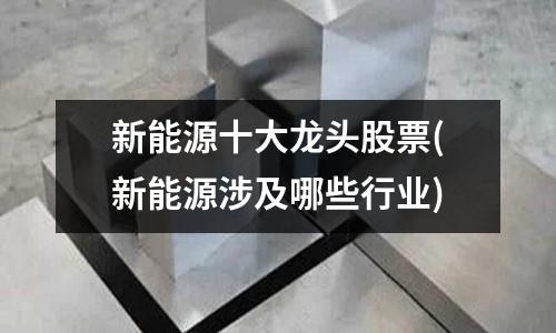 新能源十大龍頭股票(新能源涉及哪些行業)