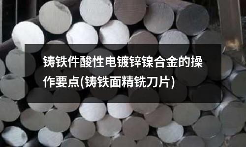 鑄鐵件酸性電鍍鋅鎳合金的操作要點(鑄鐵面精銑刀片)