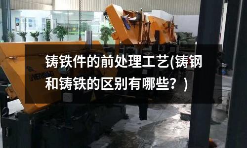 鑄鐵件的前處理工藝(鑄鋼和鑄鐵的區別有哪些？)