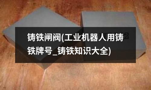 鑄鐵閘閥(工業(yè)機(jī)器人用鑄鐵牌號(hào)_鑄鐵知識(shí)大全)