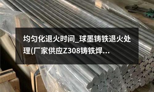 均勻化退火時間_球墨鑄鐵退火處理(廠家供應Z308鑄鐵焊條EZNi)