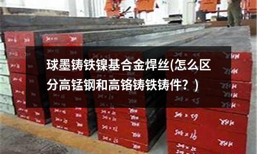 球墨鑄鐵鎳基合金焊絲(怎么區分高錳鋼和高鉻鑄鐵鑄件？)