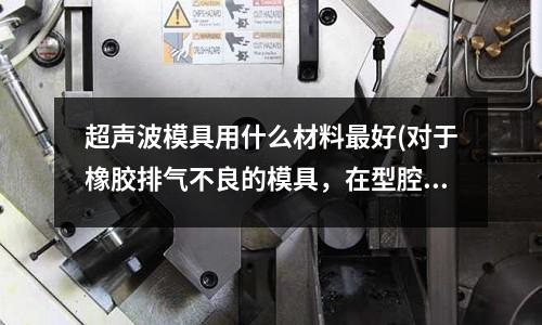 超聲波模具用什么材料最好(對于橡膠排氣不良的模具，在型腔最深的部位鉆排氣孔具體怎么做)