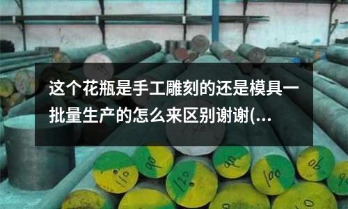 這個花瓶是手工雕刻的還是模具一批量生產的怎么來區別謝謝(模具中的動模仁和定模仁分別指的是什么)