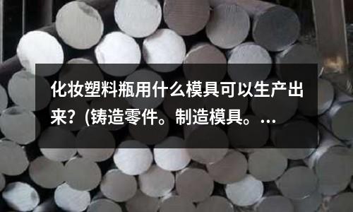 化妝塑料瓶用什么模具可以生產出來？(鑄造零件。制造模具。組裝。零件加工。怎么排列順序)