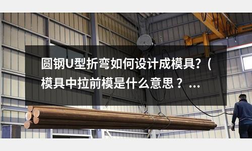 圓鋼U型折彎如何設(shè)計(jì)成模具？(模具中拉前模是什么意思 ？是怎么回事？)