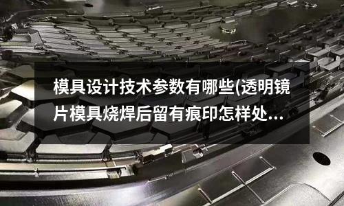 模具設(shè)計(jì)技術(shù)參數(shù)有哪些(透明鏡片模具燒焊后留有痕印怎樣處理)