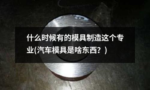 什么時候有的模具制造這個專業(汽車模具是啥東西？)