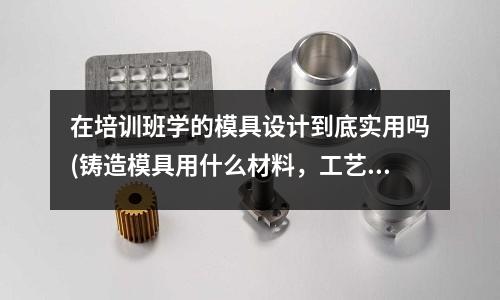 在培訓班學的模具設計到底實用嗎(鑄造模具用什么材料，工藝是怎樣的)