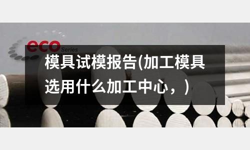 模具試模報告(加工模具選用什么加工中心，)