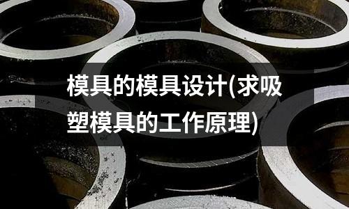 模具的模具設(shè)計(jì)(求吸塑模具的工作原理)