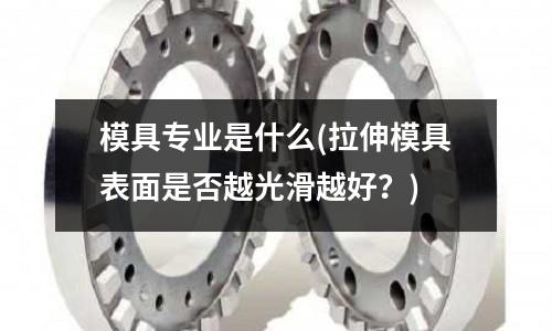 模具專業是什么(拉伸模具表面是否越光滑越好？)