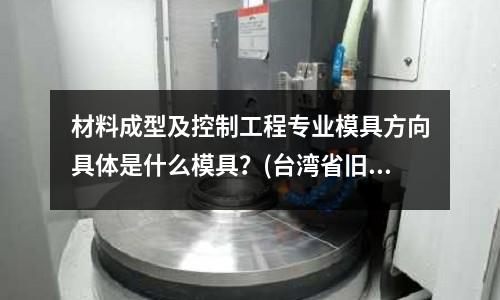 材料成型及控制工程專業(yè)模具方向具體是什么模具？(臺灣省舊的模具進(jìn)口到深圳要些什么資料)