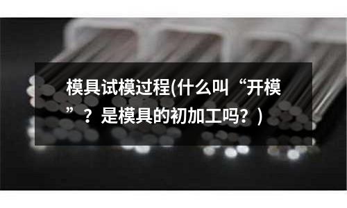 模具試模過程(什么叫“開模”？是模具的初加工嗎？)