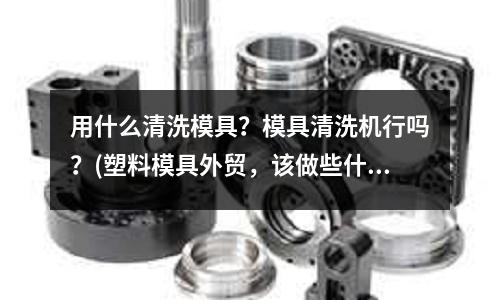 用什么清洗模具？模具清洗機行嗎？(塑料模具外貿，該做些什么)