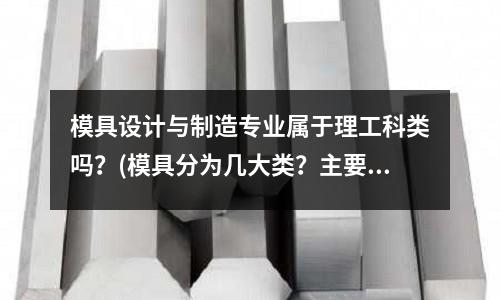 模具設(shè)計(jì)與制造專業(yè)屬于理工科類嗎？(模具分為幾大類？主要有什么作用？？？)