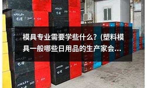 模具專業需要學些什么？(塑料模具一般哪些日用品的生產家會需要呢)