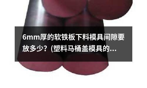 6mm厚的軟鐵板下料模具間隙要放多少？(塑料馬桶蓋模具的工藝步驟有哪些求？)