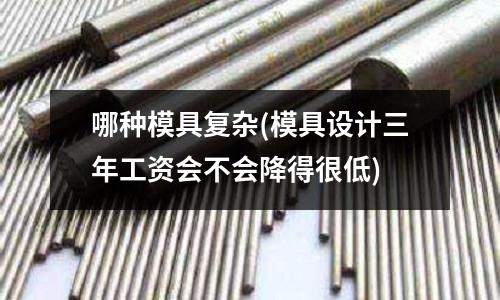 哪種模具復雜(模具設計三年工資會不會降得很低)