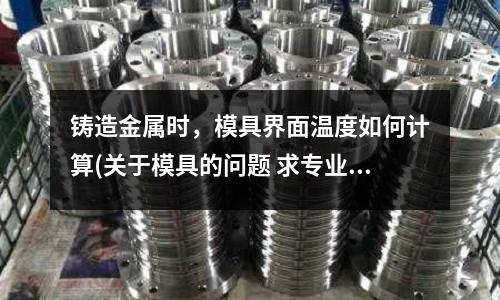 鑄造金屬時(shí)，模具界面溫度如何計(jì)算(關(guān)于模具的問題 求專業(yè)人士的解答)