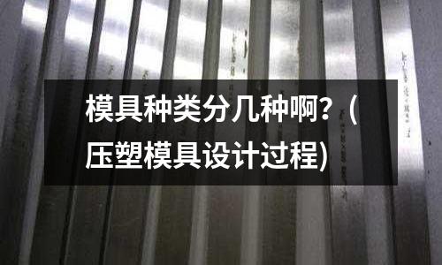 模具種類分幾種啊？(壓塑模具設計過程)