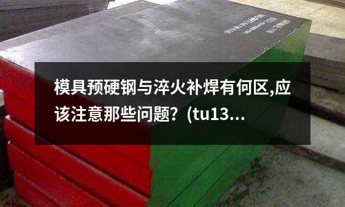 模具預硬鋼與淬火補焊有何區,應該注意那些問題？(tu131到底是什么模具)