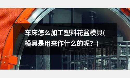 車床怎么加工塑料花盆模具(模具是用來作什么的呢？)